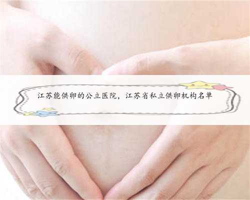 江苏能供卵的公立医院，江苏省私立供卵机构名单